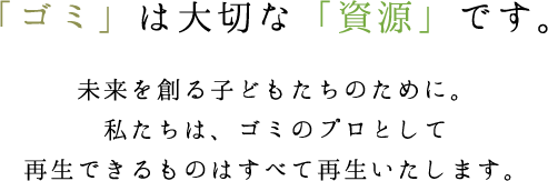 「ゴミ」は大切な「資源」です。未来を創る子どもたちのために。私たちは、ゴミのプロとして再生できるものはすべて再生いたします。